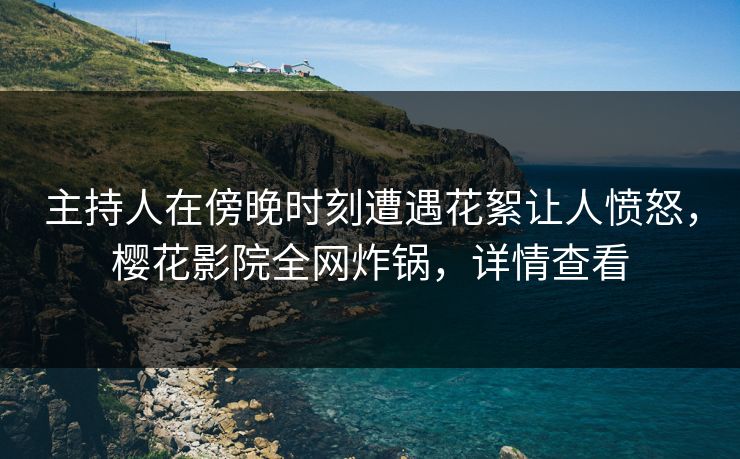 主持人在傍晚时刻遭遇花絮让人愤怒，樱花影院全网炸锅，详情查看
