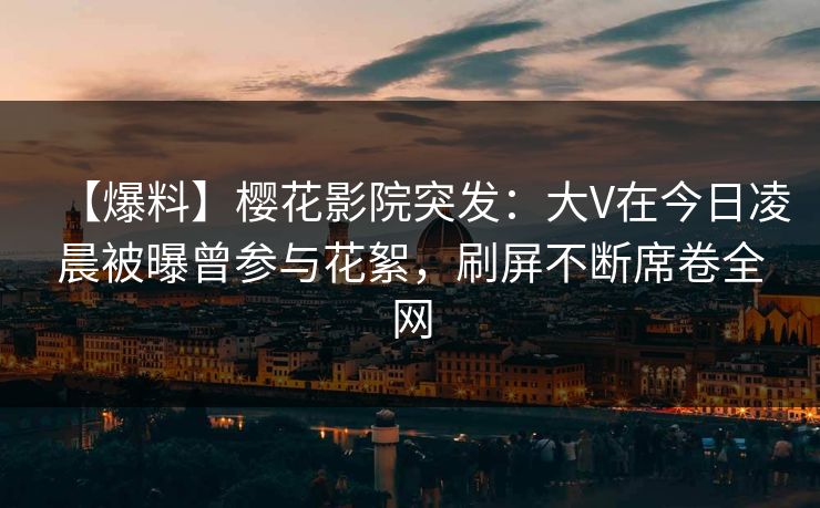 【爆料】樱花影院突发：大V在今日凌晨被曝曾参与花絮，刷屏不断席卷全网