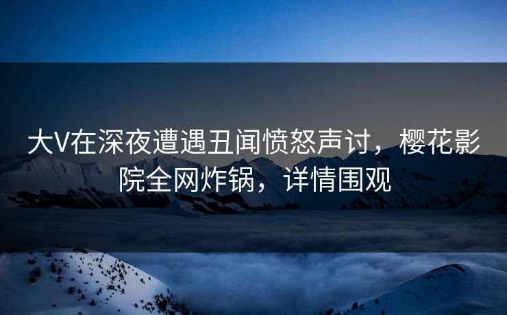 大V在深夜遭遇丑闻愤怒声讨，樱花影院全网炸锅，详情围观