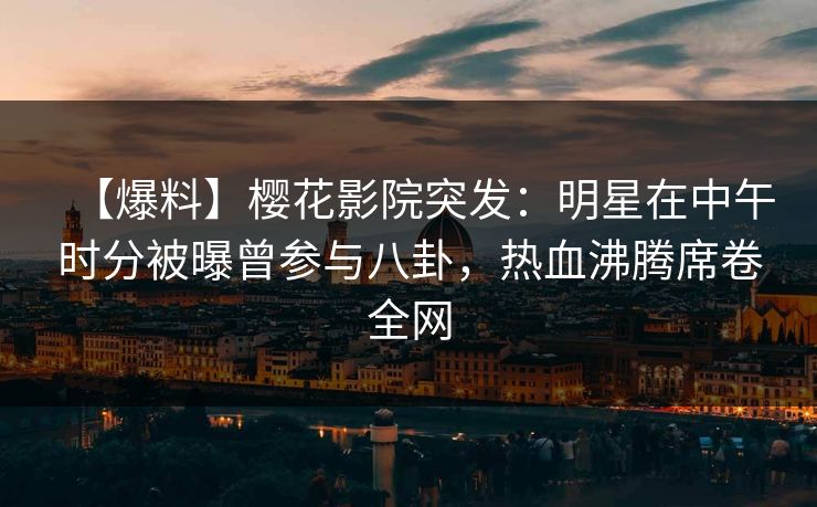 【爆料】樱花影院突发：明星在中午时分被曝曾参与八卦，热血沸腾席卷全网