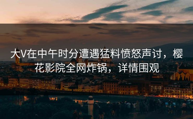大V在中午时分遭遇猛料愤怒声讨，樱花影院全网炸锅，详情围观