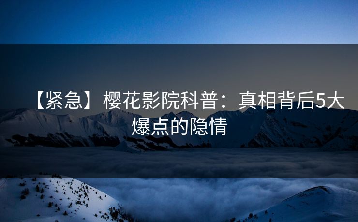 【紧急】樱花影院科普：真相背后5大爆点的隐情