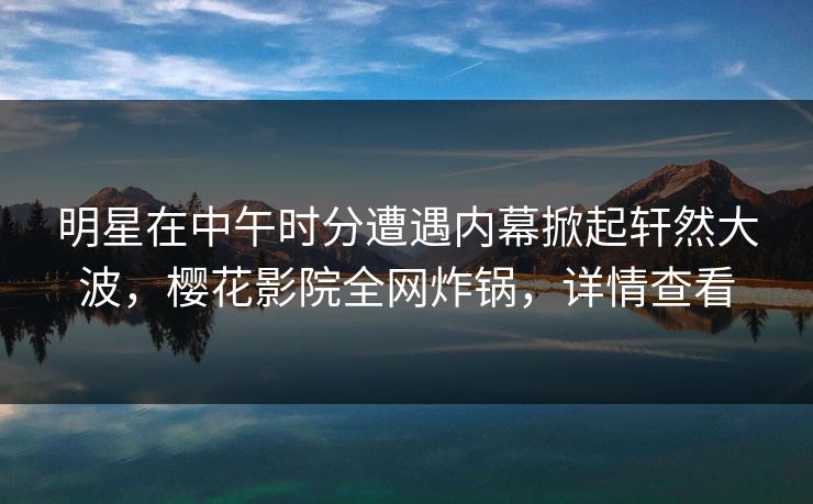 明星在中午时分遭遇内幕掀起轩然大波，樱花影院全网炸锅，详情查看
