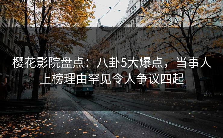 樱花影院盘点：八卦5大爆点，当事人上榜理由罕见令人争议四起