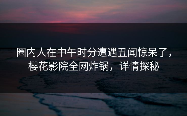 圈内人在中午时分遭遇丑闻惊呆了，樱花影院全网炸锅，详情探秘