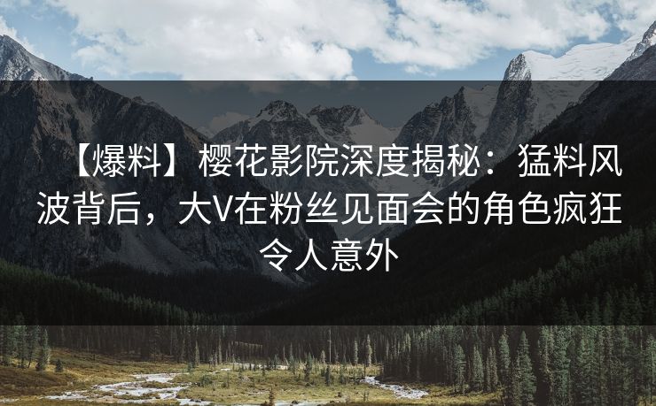 【爆料】樱花影院深度揭秘：猛料风波背后，大V在粉丝见面会的角色疯狂令人意外