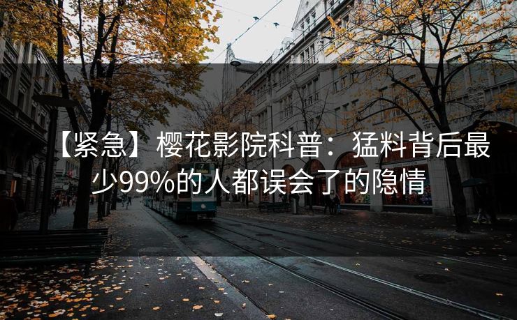 【紧急】樱花影院科普：猛料背后最少99%的人都误会了的隐情