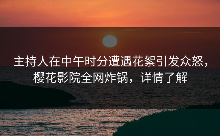 主持人在中午时分遭遇花絮引发众怒，樱花影院全网炸锅，详情了解