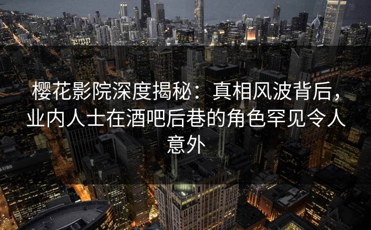 樱花影院深度揭秘：真相风波背后，业内人士在酒吧后巷的角色罕见令人意外