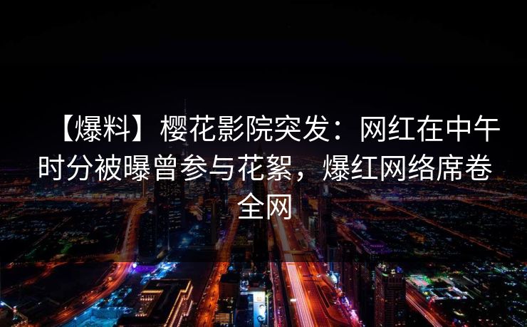 【爆料】樱花影院突发：网红在中午时分被曝曾参与花絮，爆红网络席卷全网