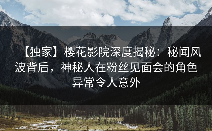 【独家】樱花影院深度揭秘：秘闻风波背后，神秘人在粉丝见面会的角色异常令人意外