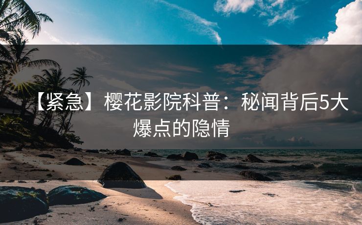 【紧急】樱花影院科普：秘闻背后5大爆点的隐情