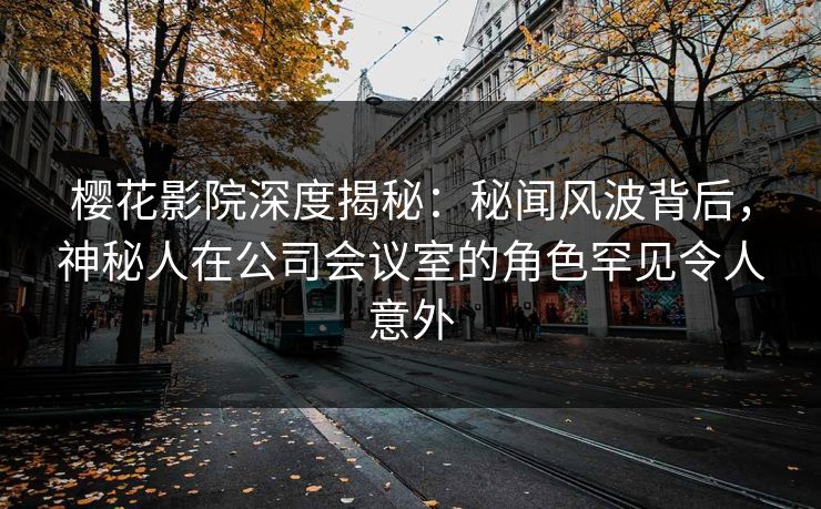 樱花影院深度揭秘：秘闻风波背后，神秘人在公司会议室的角色罕见令人意外