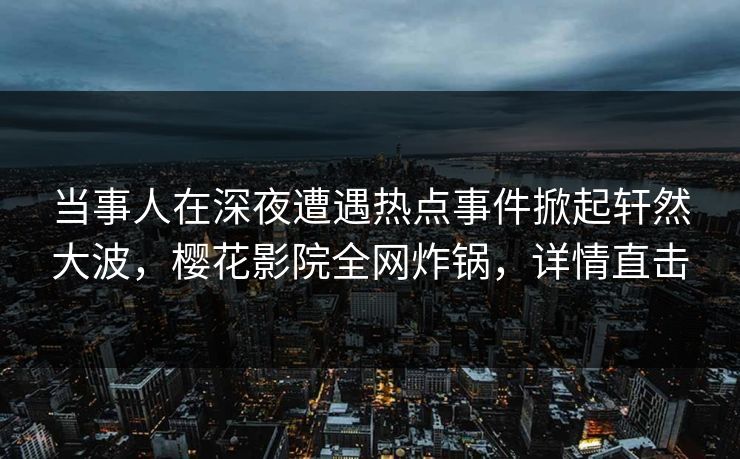 当事人在深夜遭遇热点事件掀起轩然大波，樱花影院全网炸锅，详情直击
