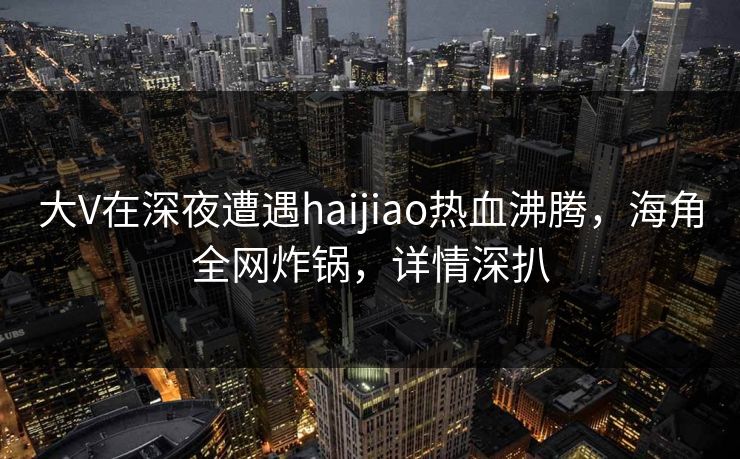 大V在深夜遭遇haijiao热血沸腾，海角全网炸锅，详情深扒