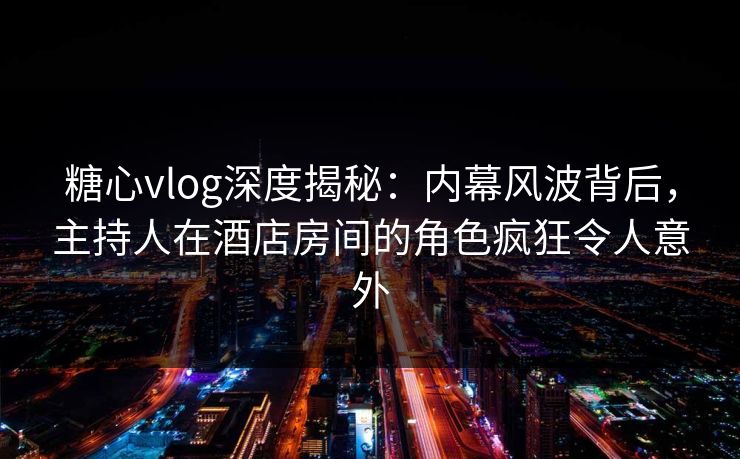 糖心vlog深度揭秘：内幕风波背后，主持人在酒店房间的角色疯狂令人意外