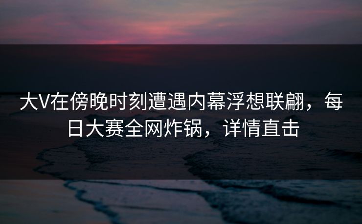 大V在傍晚时刻遭遇内幕浮想联翩，每日大赛全网炸锅，详情直击