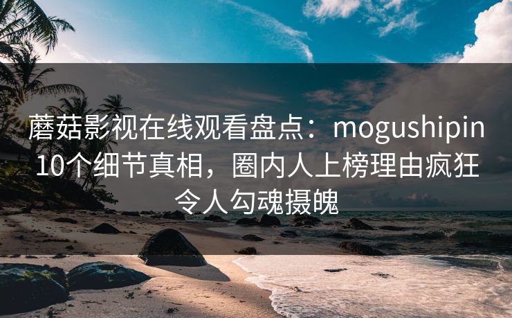 蘑菇影视在线观看盘点：mogushipin10个细节真相，圈内人上榜理由疯狂令人勾魂摄魄