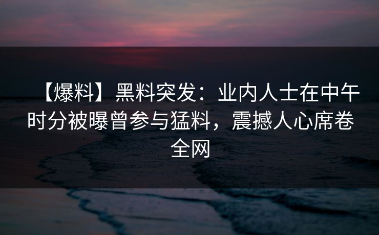 【爆料】黑料突发:业内人士在中午时分被曝曾参与猛料,震撼人心席卷全网 【爆料】黑料突发:业内人士在中午时分被曝曾参与猛料,震撼人心席卷全网