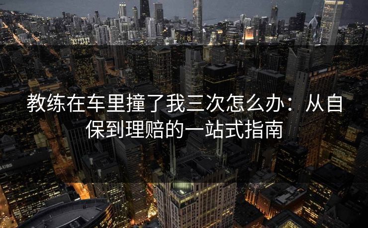 教练在车里撞了我三次怎么办：从自保到理赔的一站式指南