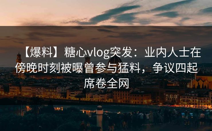 【爆料】糖心vlog突发：业内人士在傍晚时刻被曝曾参与猛料，争议四起席卷全网