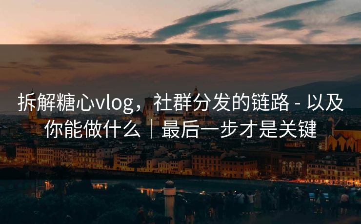 拆解糖心vlog，社群分发的链路 - 以及你能做什么｜最后一步才是关键