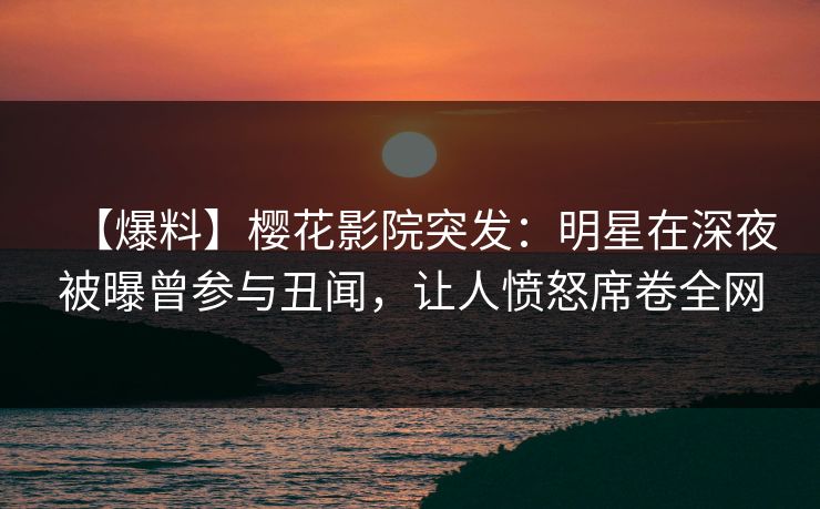 【爆料】樱花影院突发：明星在深夜被曝曾参与丑闻，让人愤怒席卷全网