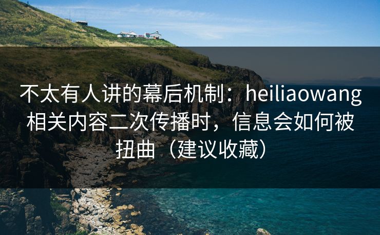 不太有人讲的幕后机制：heiliaowang相关内容二次传播时，信息会如何被扭曲（建议收藏）
