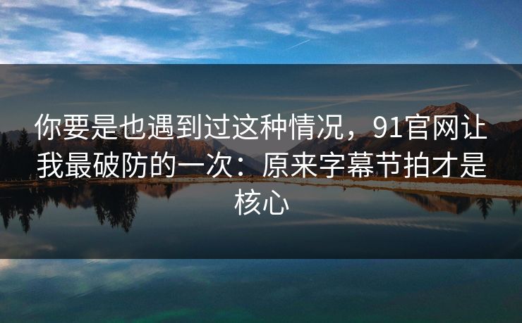 你要是也遇到过这种情况，91官网让我最破防的一次：原来字幕节拍才是核心