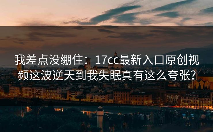 我差点没绷住：17cc最新入口原创视频这波逆天到我失眠真有这么夸张？